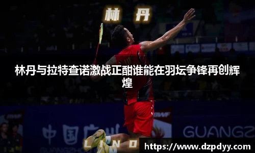 林丹与拉特查诺激战正酣谁能在羽坛争锋再创辉煌